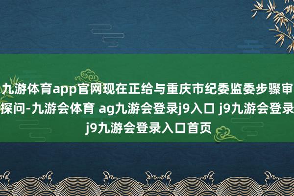 九游体育app官网现在正给与重庆市纪委监委步骤审查和监察探问-九游会体育 ag九游会登录j9入口 j9九游会登录入口首页