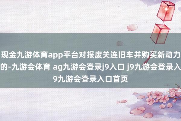 现金九游体育app平台对报废关连旧车并购买新动力乘用车的-九游会体育 ag九游会登录j9入口 j9九游会登录入口首页
