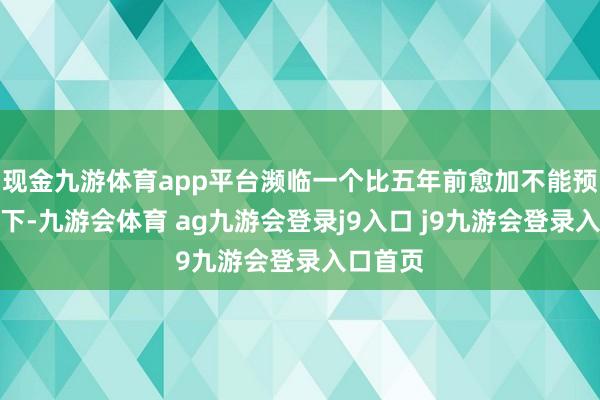 现金九游体育app平台濒临一个比五年前愈加不能预测的天下-九游会体育 ag九游会登录j9入口 j9九游会登录入口首页