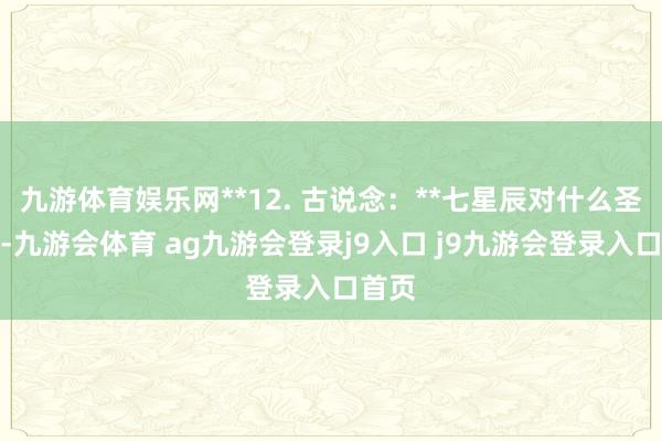 九游体育娱乐网**12. 古说念:**七星辰对什么圣后期-九游会体育 ag九游会登录j9入口 j9九游会登录入口首页