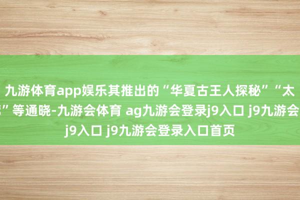 九游体育app娱乐其推出的“华夏古王人探秘”“太行山生态走廊”等通晓-九游会体育 ag九游会登录j9入口 j9九游会登录入口首页