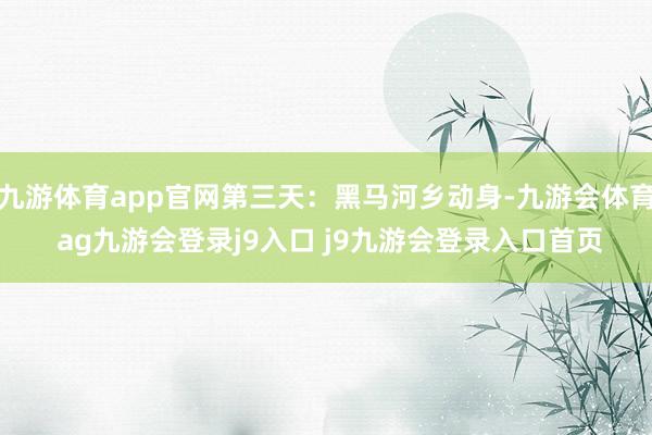 九游体育app官网第三天：黑马河乡动身-九游会体育 ag九游会登录j9入口 j9九游会登录入口首页