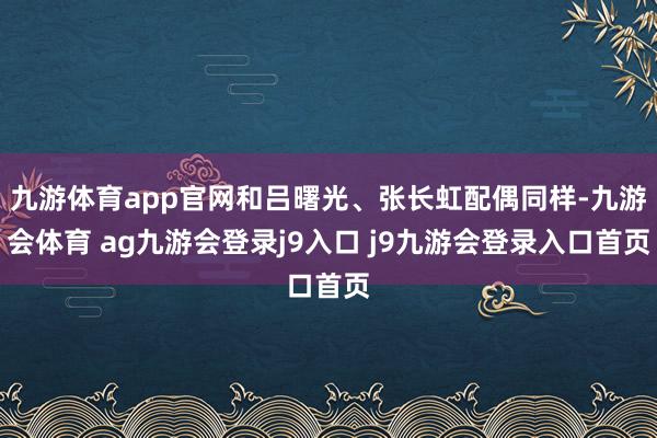 九游体育app官网和吕曙光、张长虹配偶同样-九游会体育 ag九游会登录j9入口 j9九游会登录入口首页