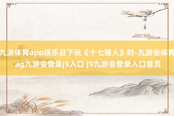 九游体育app娱乐目下玩《十七强人》时-九游会体育 ag九游会登录j9入口 j9九游会登录入口首页