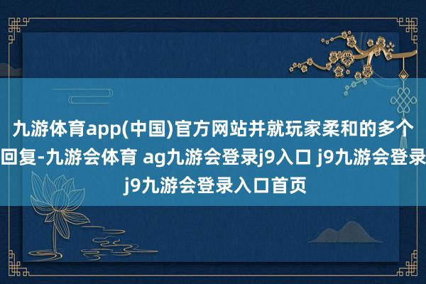 九游体育app(中国)官方网站并就玩家柔和的多个问题作出回复-九游会体育 ag九游会登录j9入口 j9九游会登录入口首页