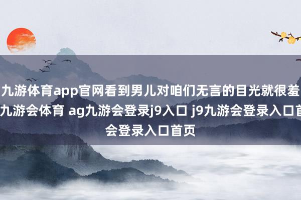 九游体育app官网看到男儿对咱们无言的目光就很羞愧-九游会体育 ag九游会登录j9入口 j9九游会登录入口首页