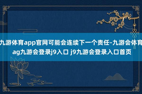 九游体育app官网可能会连续下一个责任-九游会体育 ag九游会登录j9入口 j9九游会登录入口首页