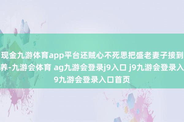 现金九游体育app平台还贼心不死思把盛老妻子接到顾家抚养-九游会体育 ag九游会登录j9入口 j9九游会登录入口首页