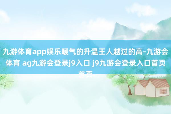 九游体育app娱乐暖气的升温王人越过的高-九游会体育 ag九游会登录j9入口 j9九游会登录入口首页