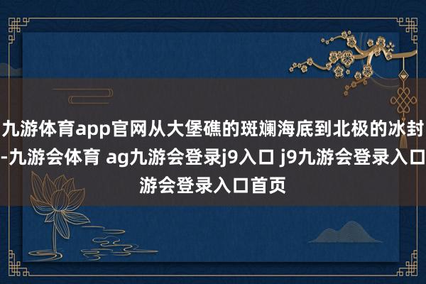 九游体育app官网从大堡礁的斑斓海底到北极的冰封净土-九游会体育 ag九游会登录j9入口 j9九游会登录入口首页