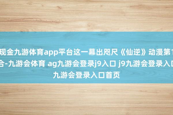 现金九游体育app平台这一幕出咫尺《仙逆》动漫第107鸠合-九游会体育 ag九游会登录j9入口 j9九游会登录入口首页