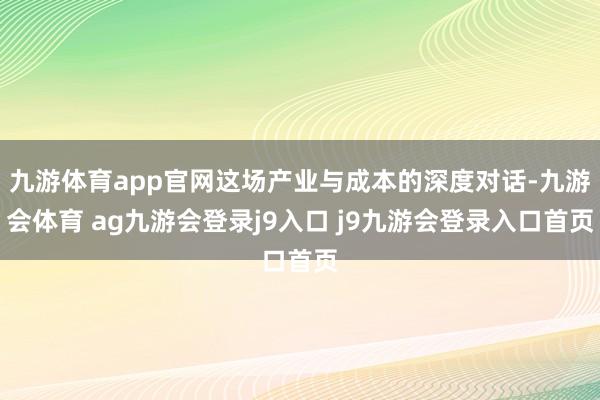 九游体育app官网这场产业与成本的深度对话-九游会体育 ag九游会登录j9入口 j9九游会登录入口首页