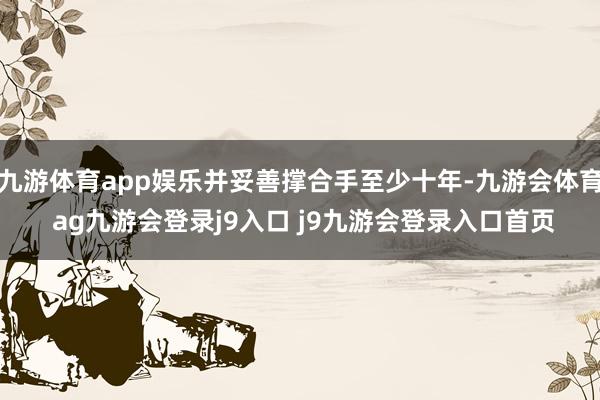 九游体育app娱乐并妥善撑合手至少十年-九游会体育 ag九游会登录j9入口 j9九游会登录入口首页