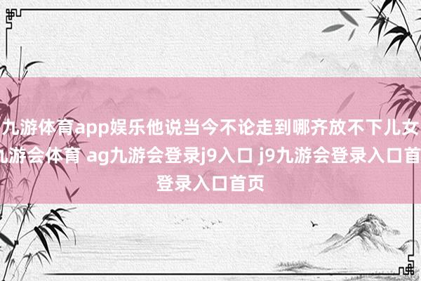 九游体育app娱乐他说当今不论走到哪齐放不下儿女-九游会体育 ag九游会登录j9入口 j9九游会登录入口首页