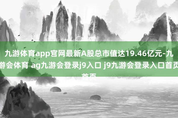 九游体育app官网最新A股总市值达19.46亿元-九游会体育 ag九游会登录j9入口 j9九游会登录入口首页