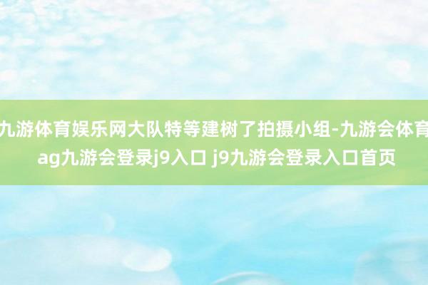 九游体育娱乐网大队特等建树了拍摄小组-九游会体育 ag九游会登录j9入口 j9九游会登录入口首页