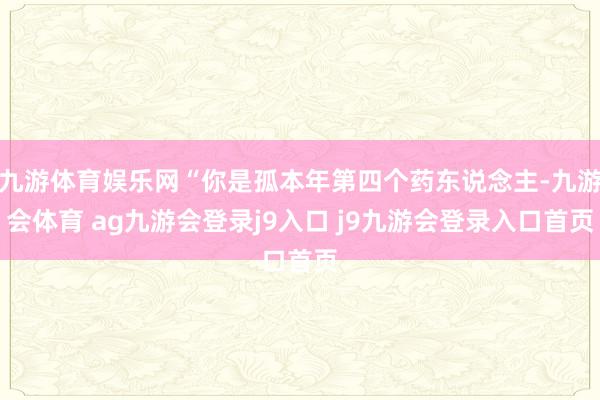 九游体育娱乐网“你是孤本年第四个药东说念主-九游会体育 ag九游会登录j9入口 j9九游会登录入口首页