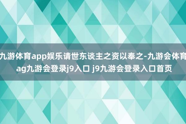 九游体育app娱乐请世东谈主之资以奉之-九游会体育 ag九游会登录j9入口 j9九游会登录入口首页