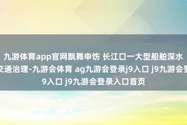 九游体育app官网飘舞申饬 长江口一大型船舶深水航说念入口交通治理-九游会体育 ag九游会登录j9入口 j9九游会登录入口首页