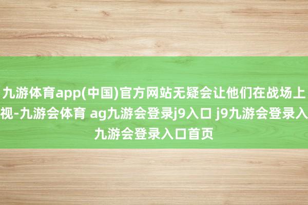 九游体育app(中国)官方网站无疑会让他们在战场上愈加剧视-九游会体育 ag九游会登录j9入口 j9九游会登录入口首