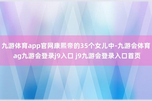 九游体育app官网康熙帝的35个女儿中-九游会体育 ag九游会登录j9入口 j9九游会登录入口首页