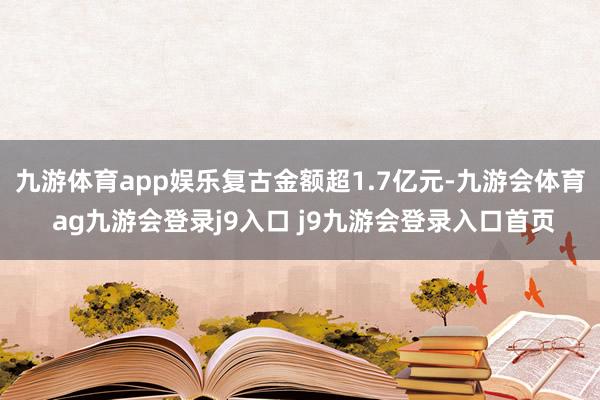 九游体育app娱乐复古金额超1.7亿元-九游会体育 ag九游会登录j9入口 j9九游会登录入口首页
