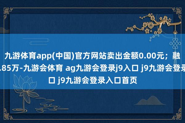 九游体育app(中国)官方网站卖出金额0.00元；融券余额17.85万-九游会体育 ag九游会登录j9入口 j9九游会登录入口首页