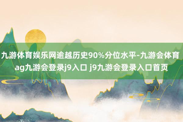 九游体育娱乐网逾越历史90%分位水平-九游会体育 ag九游会登录j9入口 j9九游会登录入口首页