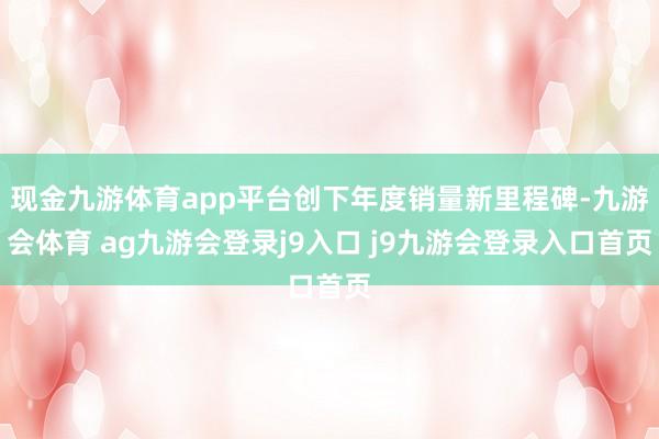现金九游体育app平台创下年度销量新里程碑-九游会体育 ag九游会登录j9入口 j9九游会登录入口首页