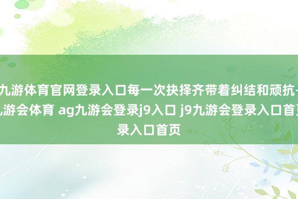 九游体育官网登录入口每一次抉择齐带着纠结和顽抗-九游会体育 ag九游会登录j9入口 j9九游会登录入口首页