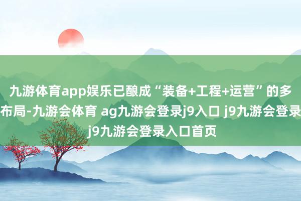 九游体育app娱乐已酿成“装备+工程+运营”的多元化业务布局-九游会体育 ag九游会登录j9入口 j9九游会登录入口首页
