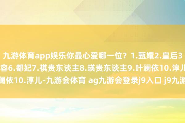 九游体育app娱乐你最心爱哪一位？1.甄嬛2.皇后3.华妃4.眉姐姐5.安陵容6.都妃7.祺贵东谈主8.瑛贵东谈主9