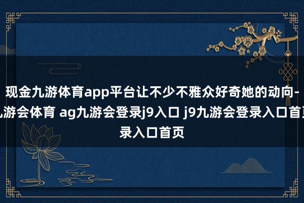 现金九游体育app平台让不少不雅众好奇她的动向-九游会体育 ag九游会登录j9入口 j9九游会登录入口首页