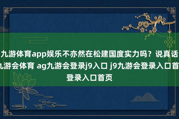 九游体育app娱乐不亦然在松建国度实力吗？说真话-九游会体育 ag九游会登录j9入口 j9九游会登录入口首页