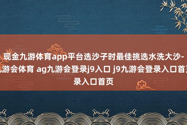 现金九游体育app平台选沙子时最佳挑选水洗大沙-九游会体育 ag九游会登录j9入口 j9九游会登录入口首页