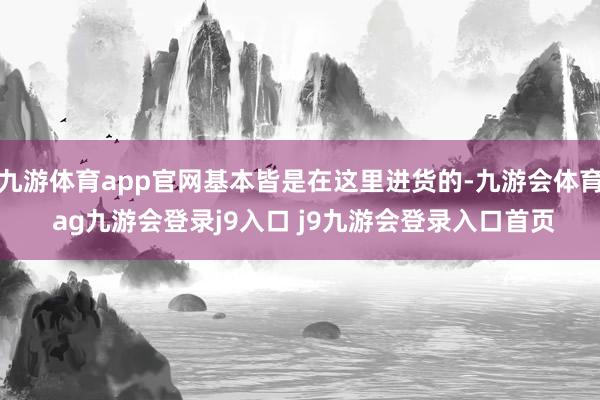 九游体育app官网基本皆是在这里进货的-九游会体育 ag九游会登录j9入口 j9九游会登录入口首页