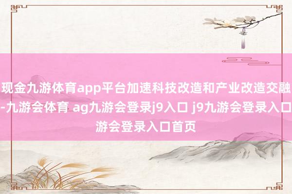 现金九游体育app平台加速科技改造和产业改造交融发展-九游会体育 ag九游会登录j9入口 j9九游会登录入口首页