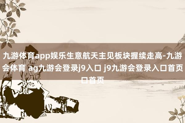 九游体育app娱乐生意航天主见板块握续走高-九游会体育 ag九游会登录j9入口 j9九游会登录入口首页