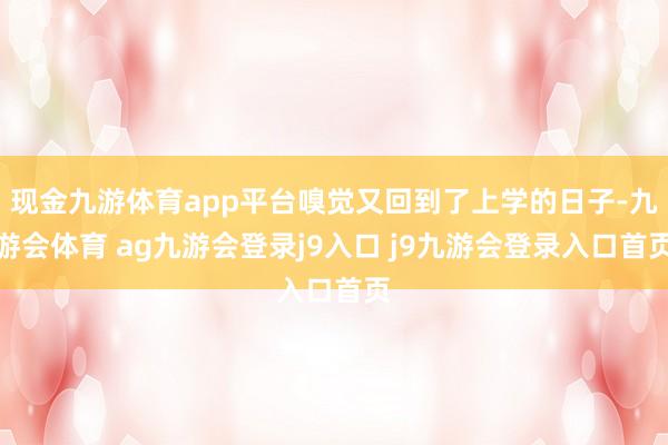 现金九游体育app平台嗅觉又回到了上学的日子-九游会体育 ag九游会登录j9入口 j9九游会登录入口首页