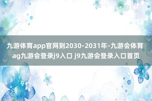 九游体育app官网到2030-2031年-九游会体育 ag九游会登录j9入口 j9九游会登录入口首页
