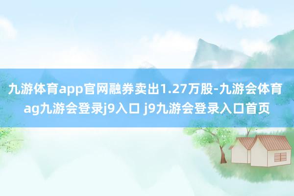 九游体育app官网融券卖出1.27万股-九游会体育 ag九游会登录j9入口 j9九游会登录入口首页