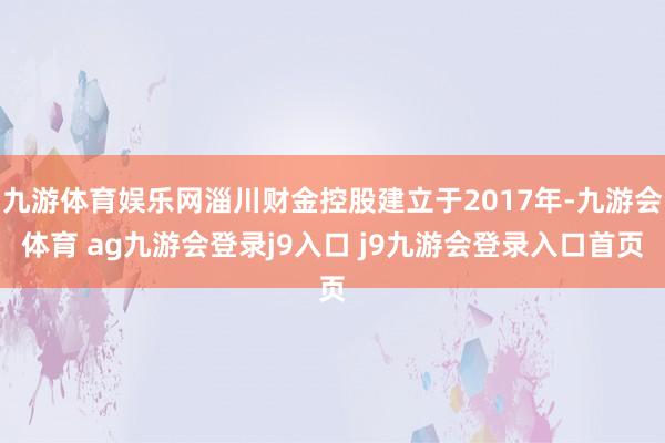 九游体育娱乐网淄川财金控股建立于2017年-九游会体育 ag九游会登录j9入口 j9九游会登录入口首页