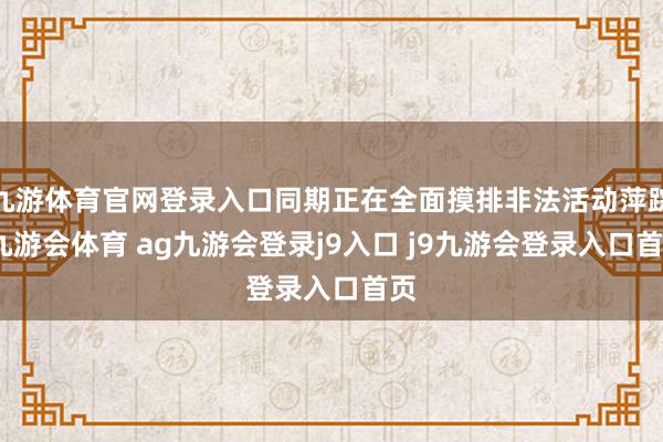 九游体育官网登录入口同期正在全面摸排非法活动萍踪-九游会体育 ag九游会登录j9入口 j9九游会登录入口首页