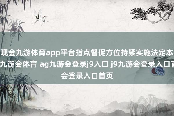 现金九游体育app平台指点督促方位持紧实施法定本事-九游会体育 ag九游会登录j9入口 j9九游会登录入口首页