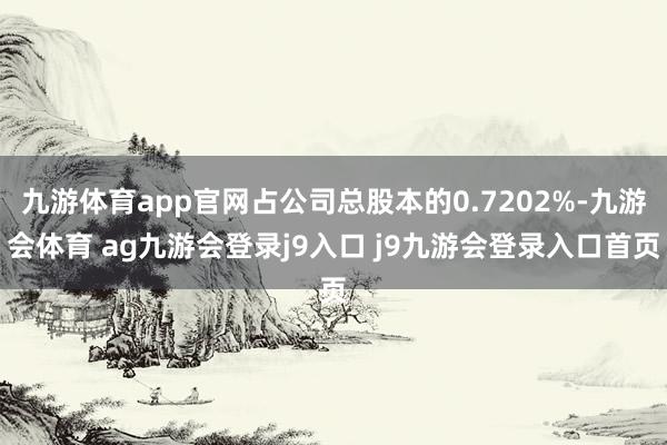 九游体育app官网占公司总股本的0.7202%-九游会体育 ag九游会登录j9入口 j9九游会登录入口首页