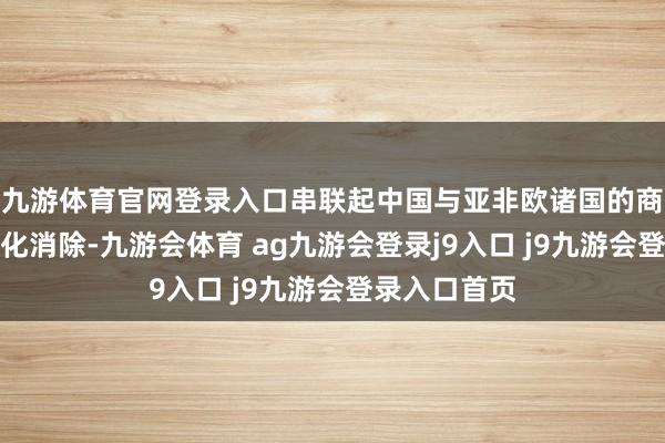 九游体育官网登录入口串联起中国与亚非欧诸国的商贸往来与文化消除-九游会体育 ag九游会登录j9入口 j9九游会登录入口首页
