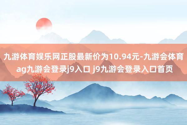 九游体育娱乐网正股最新价为10.94元-九游会体育 ag九游会登录j9入口 j9九游会登录入口首页