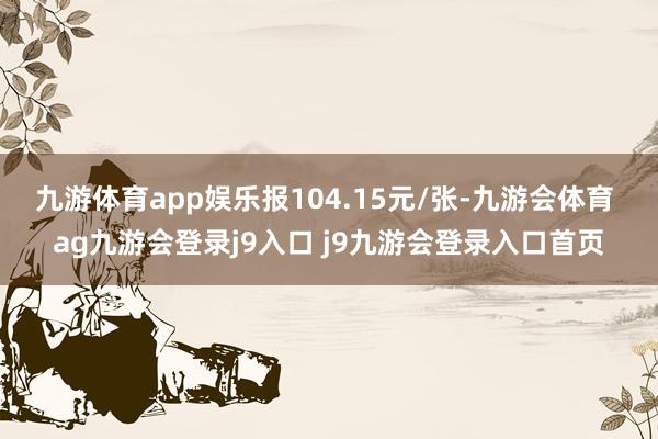 九游体育app娱乐报104.15元/张-九游会体育 ag九游会登录j9入口 j9九游会登录入口首页