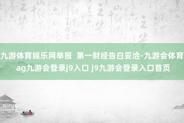 九游体育娱乐网举报  第一财经告白妥洽-九游会体育 ag九游会登录j9入口 j9九游会登录入口首页