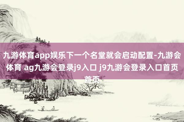 九游体育app娱乐下一个名堂就会启动配置-九游会体育 ag九游会登录j9入口 j9九游会登录入口首页